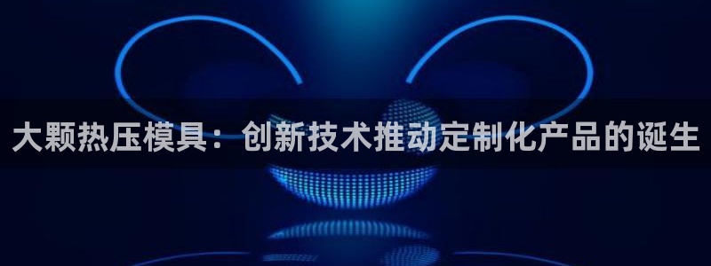 易倍emc网址网页版本登陆：大颗热压模具：创新技术推动定