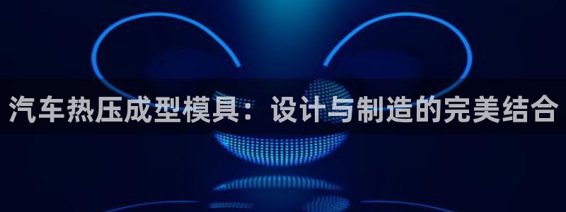 易倍申怎么样:汽车热压成型模具:设计与制造的完美结合